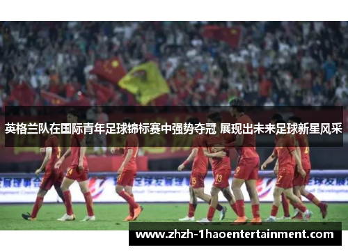 英格兰队在国际青年足球锦标赛中强势夺冠 展现出未来足球新星风采