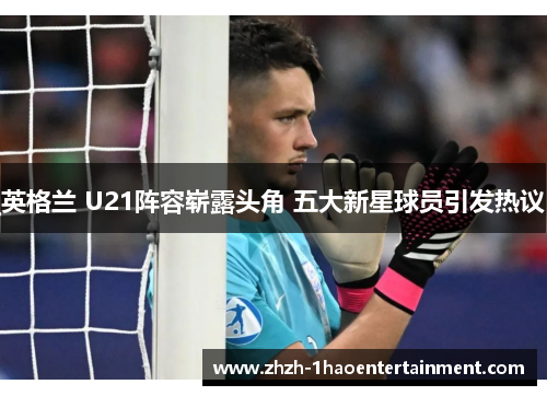 英格兰 U21阵容崭露头角 五大新星球员引发热议