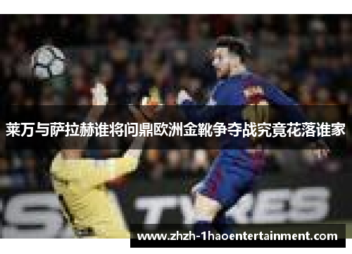 莱万与萨拉赫谁将问鼎欧洲金靴争夺战究竟花落谁家