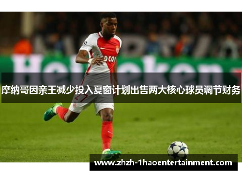 摩纳哥因亲王减少投入夏窗计划出售两大核心球员调节财务