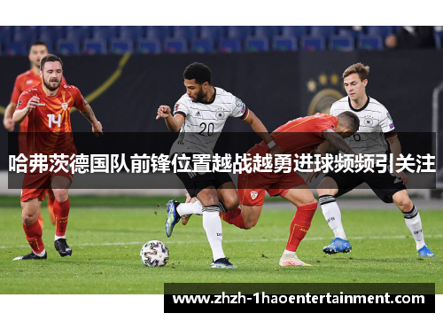 哈弗茨德国队前锋位置越战越勇进球频频引关注