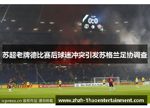 苏超老牌德比赛后球迷冲突引发苏格兰足协调查 苏超老牌德比赛后球迷冲突引发苏格兰足协调查