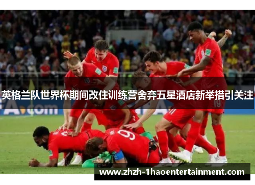 英格兰队世界杯期间改住训练营舍弃五星酒店新举措引关注